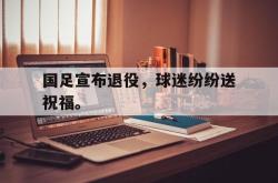 金年会app登录-国足宣布退役，球迷纷纷送祝福。