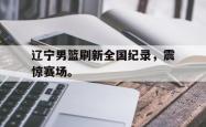 金年会网页版-辽宁男篮刷新全国纪录，震惊赛场。