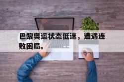 金年会app登录-巴黎奥运状态低迷，遭遇连败困局。