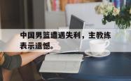 金年会网页版-中国男篮遭遇失利，主教练表示遗憾。