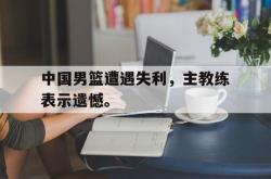 金年会网页版-中国男篮遭遇失利，主教练表示遗憾。