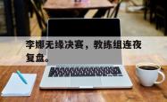 jinnianhui官方-李娜无缘决赛，教练组连夜复盘。