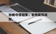 金年会app登录-孙杨夺得冠军，亲吻奖杯庆祝。