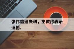 金年会网页版-张伟遭遇失利，主教练表示遗憾。