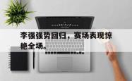 金年会网页版-李强强势回归，赛场表现惊艳全场。