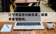 金年会网页版-辽宁男篮签约新东家，新赛季备受期待。