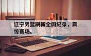 金年会网页版-辽宁男篮刷新全国纪录，震惊赛场。