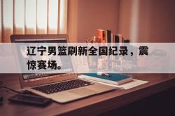 金年会网页版-辽宁男篮刷新全国纪录，震惊赛场。