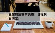 jinnianhui官方-巴黎奥运赛前表态：目标只有冠军！