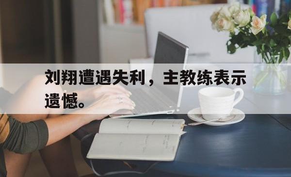 金年会网页版-刘翔遭遇失利，主教练表示遗憾。