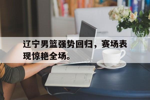 辽宁男篮强势回归，赛场表现惊艳全场。