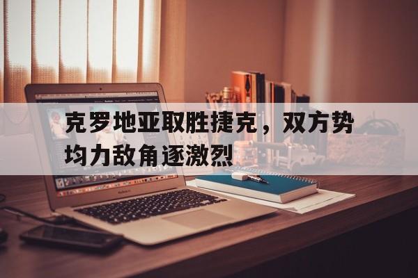 克罗地亚取胜捷克，双方势均力敌角逐激烈
